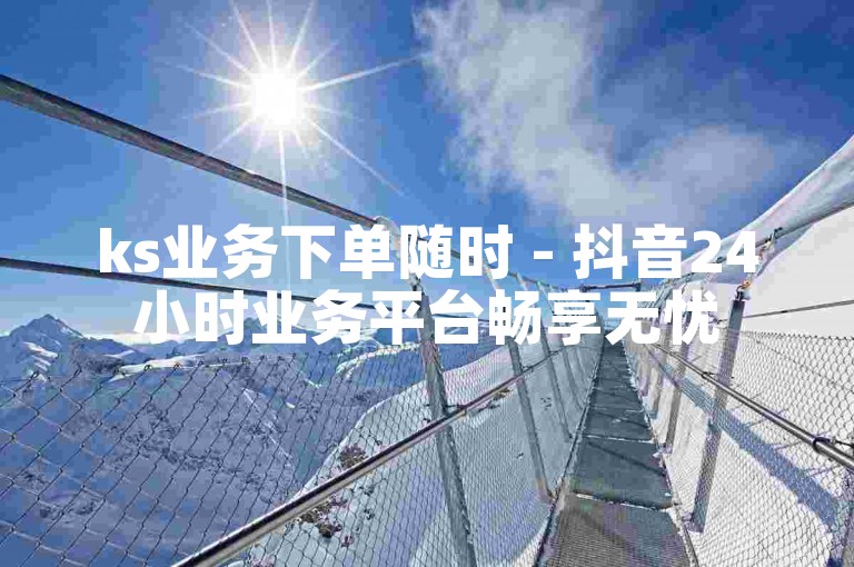 ks业务下单随时 - 抖音24小时业务平台畅享无忧