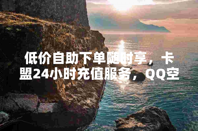 低价自助下单随时享，卡盟24小时充值服务，QQ空间业务轻松办